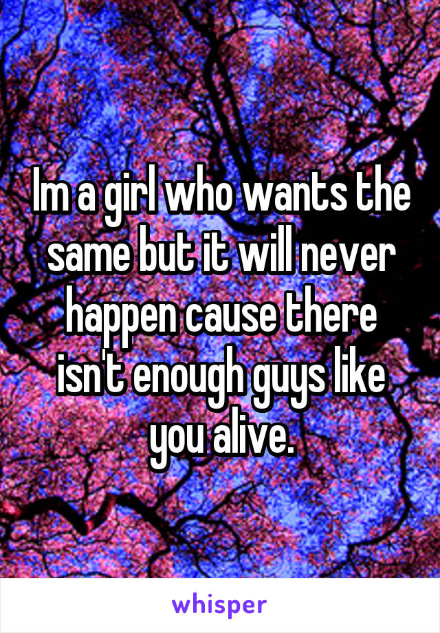 Im a girl who wants the same but it will never happen cause there isn't enough guys like you alive.