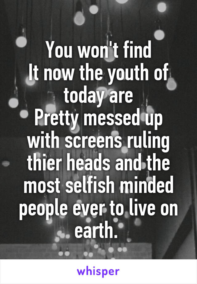 You won't find
It now the youth of today are
Pretty messed up with screens ruling thier heads and the most selfish minded people ever to live on earth. 