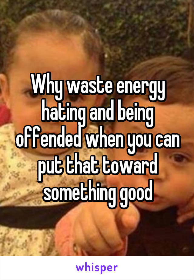 Why waste energy hating and being offended when you can put that toward something good