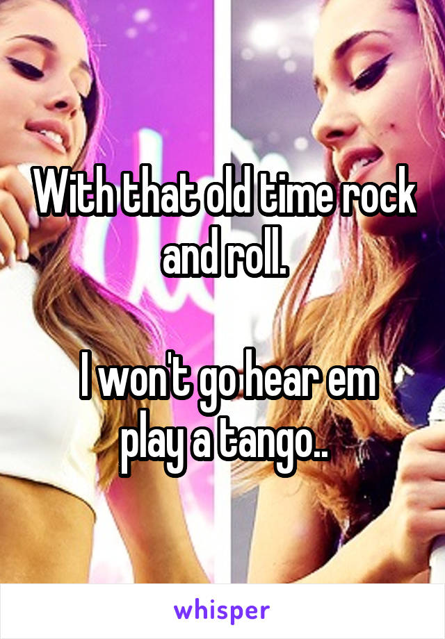 With that old time rock and roll.

 I won't go hear em play a tango..