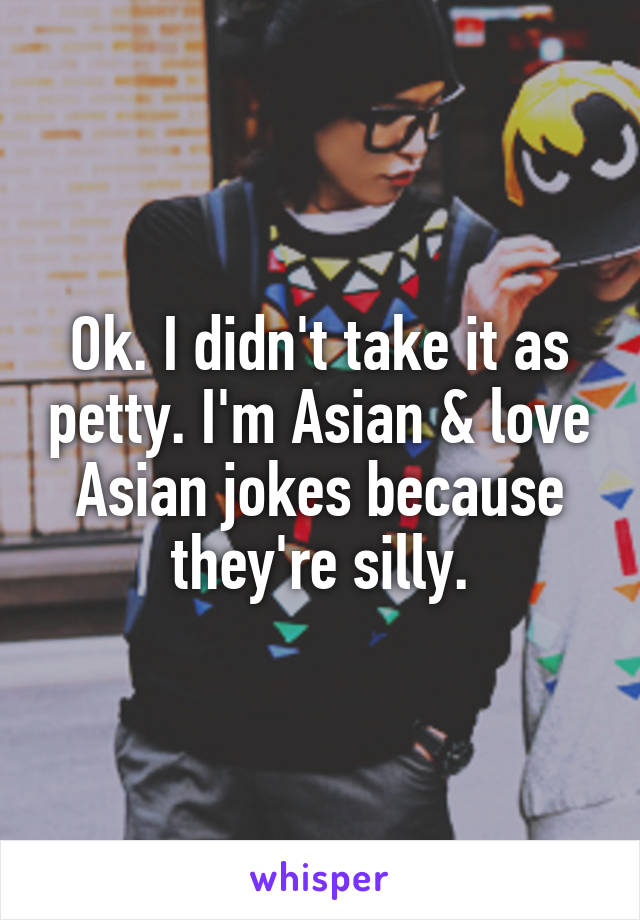 Ok. I didn't take it as petty. I'm Asian & love Asian jokes because they're silly.