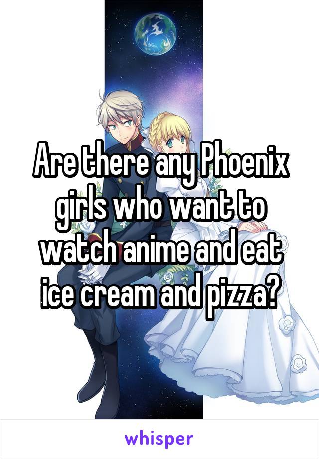 Are there any Phoenix girls who want to watch anime and eat ice cream and pizza?