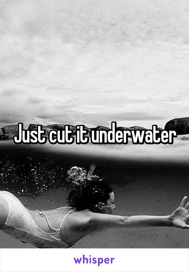 Just cut it underwater