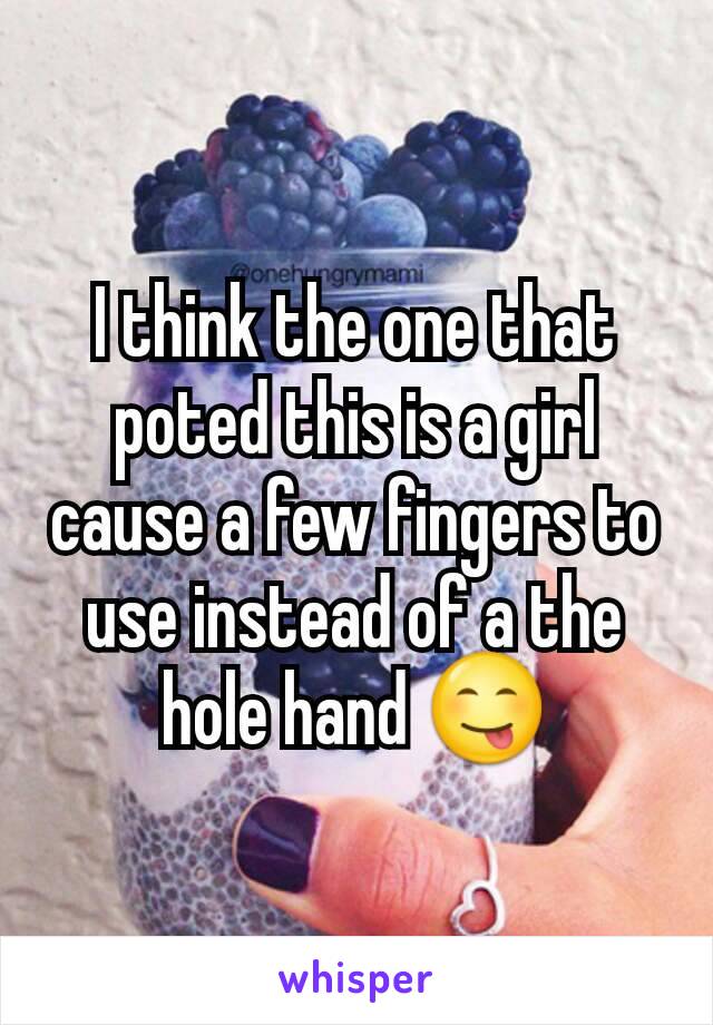 I think the one that poted this is a girl cause a few fingers to use instead of a the hole hand 😋