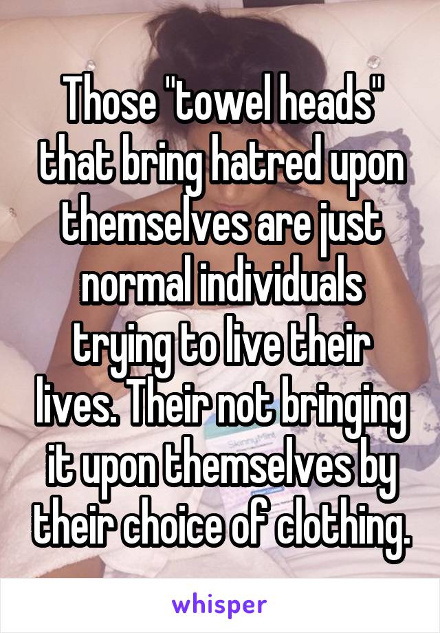 Those "towel heads" that bring hatred upon themselves are just normal individuals trying to live their lives. Their not bringing it upon themselves by their choice of clothing.