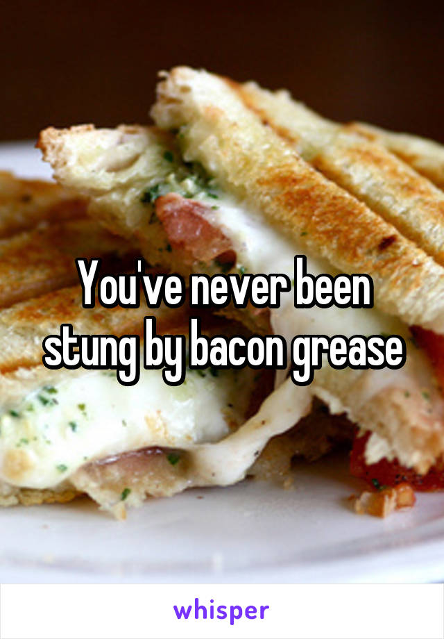 You've never been stung by bacon grease