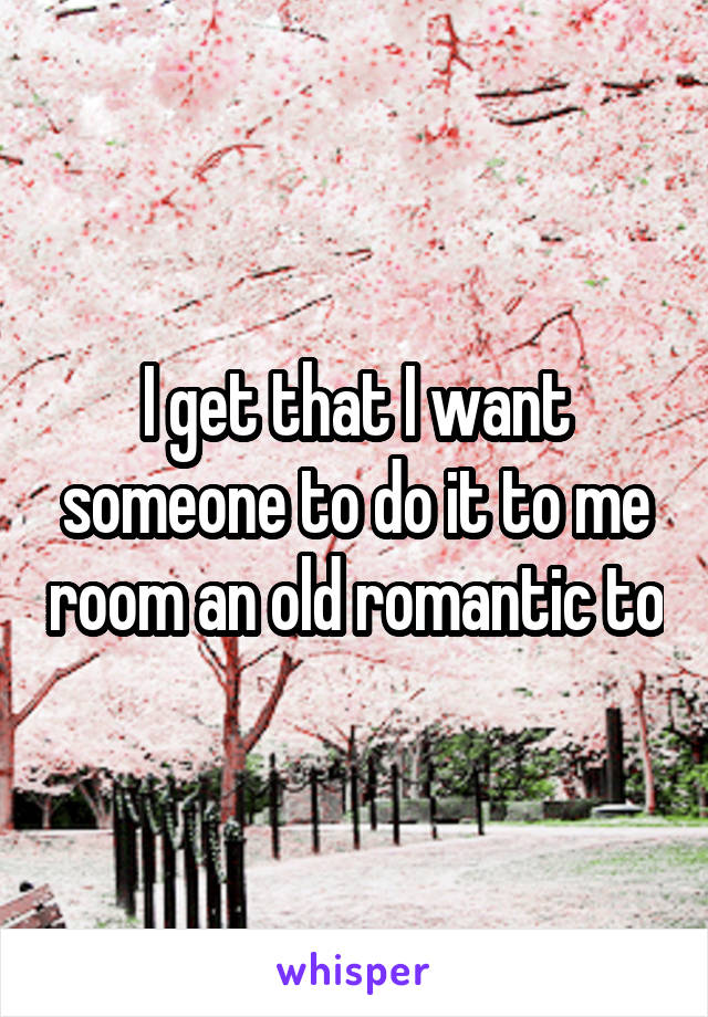 I get that I want someone to do it to me room an old romantic to