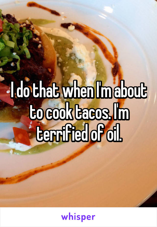 I do that when I'm about to cook tacos. I'm terrified of oil.