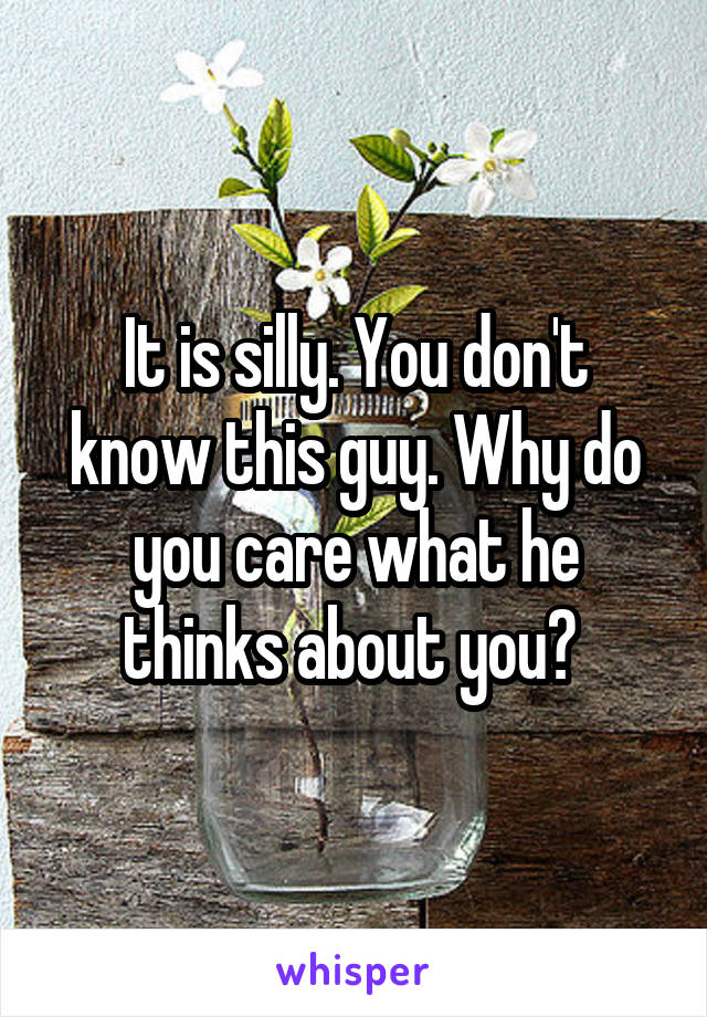 It is silly. You don't know this guy. Why do you care what he thinks about you? 