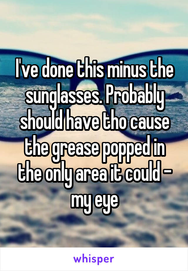 I've done this minus the sunglasses. Probably should have tho cause the grease popped in the only area it could - my eye