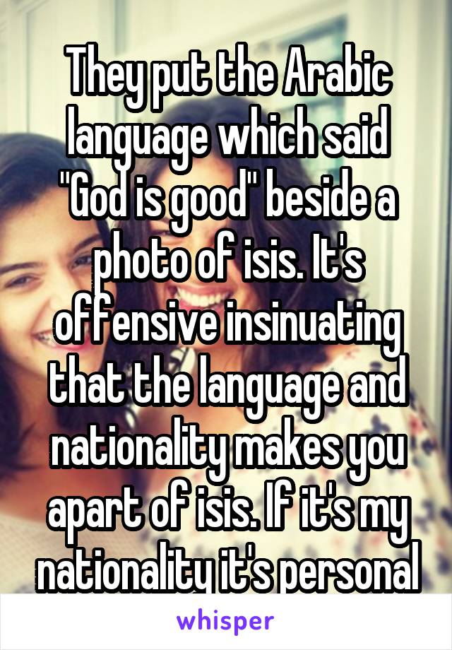 They put the Arabic language which said "God is good" beside a photo of isis. It's offensive insinuating that the language and nationality makes you apart of isis. If it's my nationality it's personal