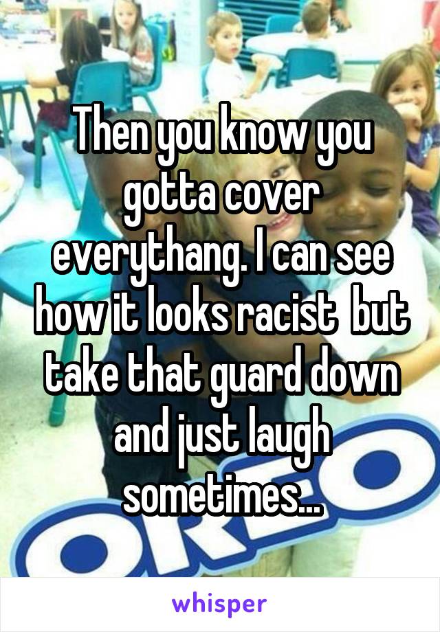 Then you know you gotta cover everythang. I can see how it looks racist  but take that guard down and just laugh sometimes...