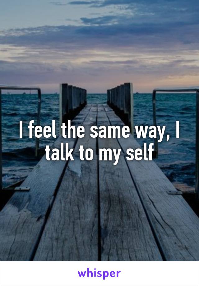 I feel the same way, I talk to my self