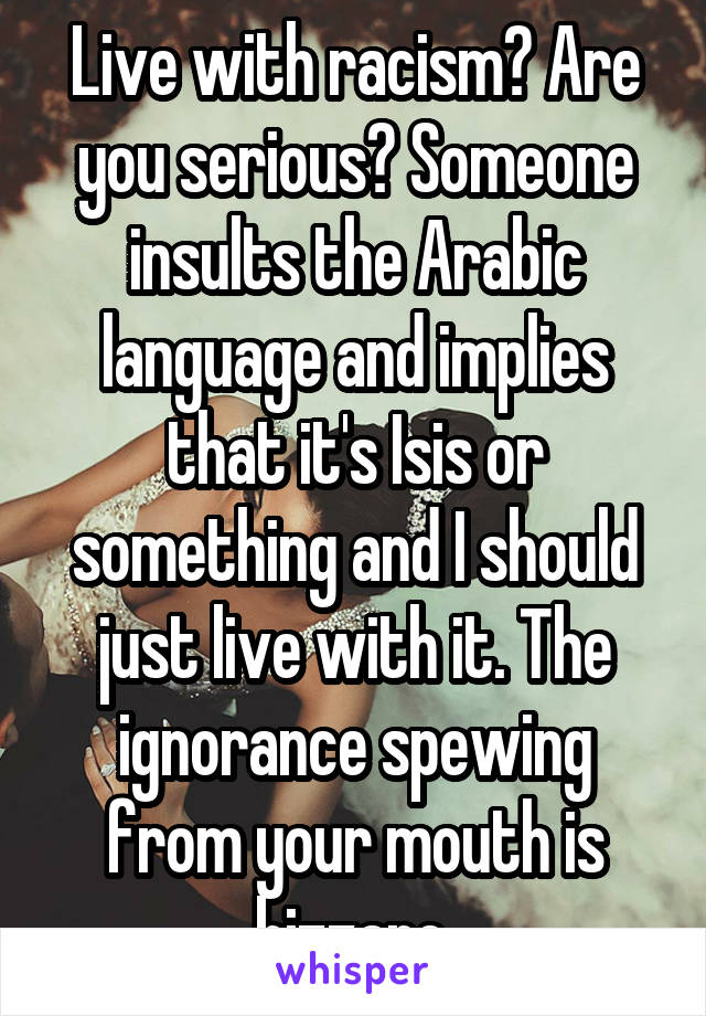 Live with racism? Are you serious? Someone insults the Arabic language and implies that it's Isis or something and I should just live with it. The ignorance spewing from your mouth is bizzare.