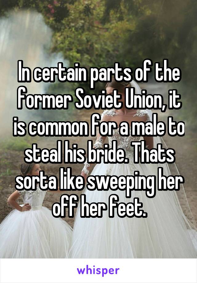 In certain parts of the former Soviet Union, it is common for a male to steal his bride. Thats sorta like sweeping her off her feet.