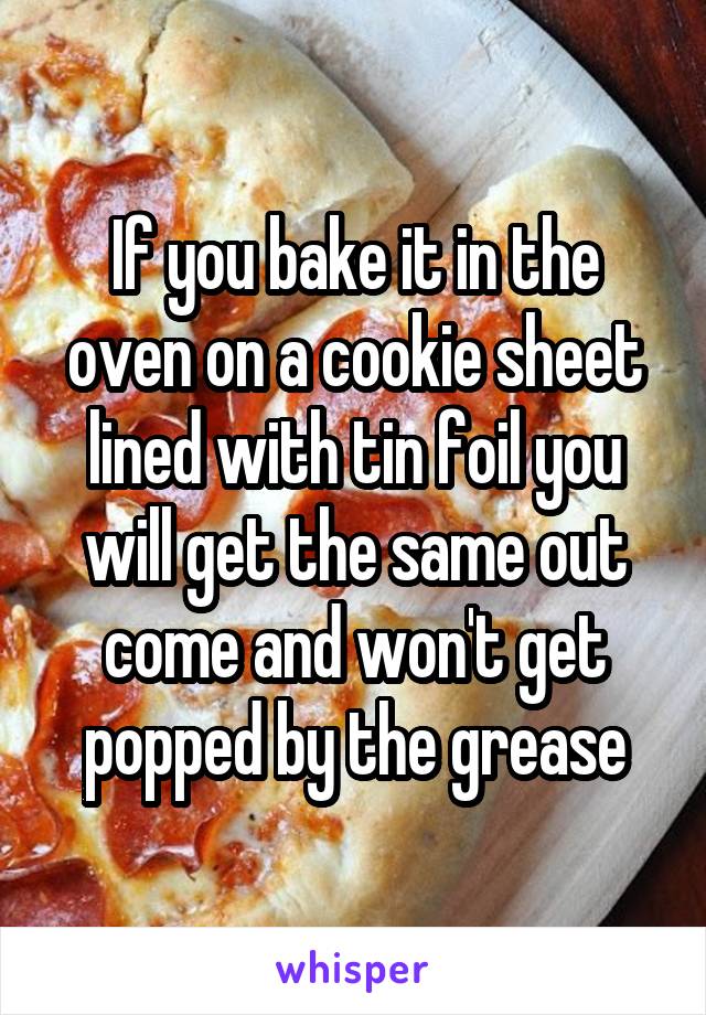 If you bake it in the oven on a cookie sheet lined with tin foil you will get the same out come and won't get popped by the grease