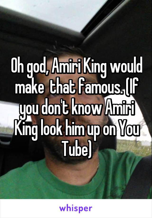 Oh god, Amiri King would make  that famous. (If you don't know Amiri King look him up on You Tube)