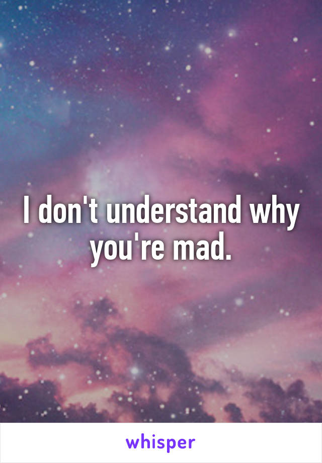 I don't understand why you're mad.