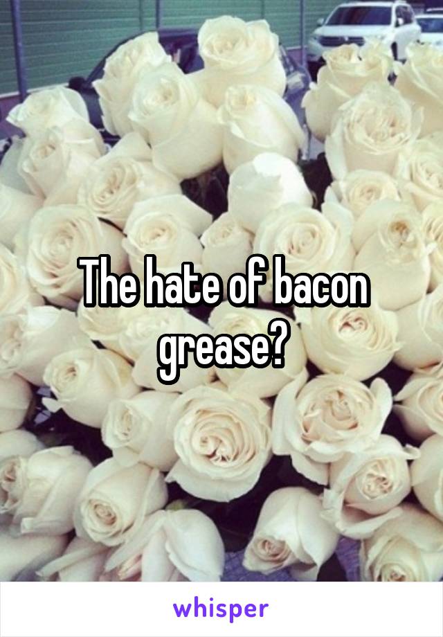 The hate of bacon grease?