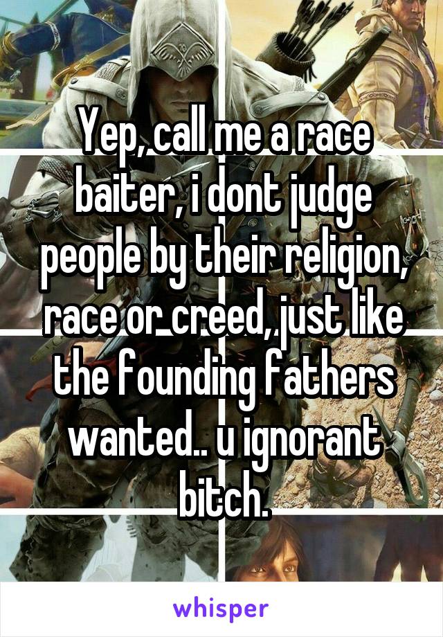 Yep, call me a race baiter, i dont judge people by their religion, race or creed, just like the founding fathers wanted.. u ignorant bitch.