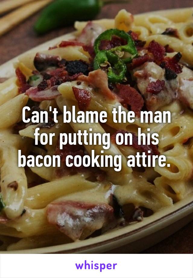 Can't blame the man for putting on his bacon cooking attire. 