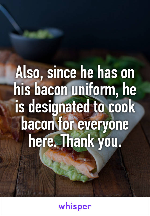 Also, since he has on his bacon uniform, he is designated to cook bacon for everyone here. Thank you.