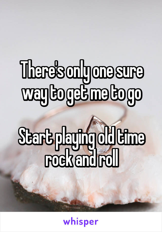 There's only one sure way to get me to go

Start playing old time rock and roll