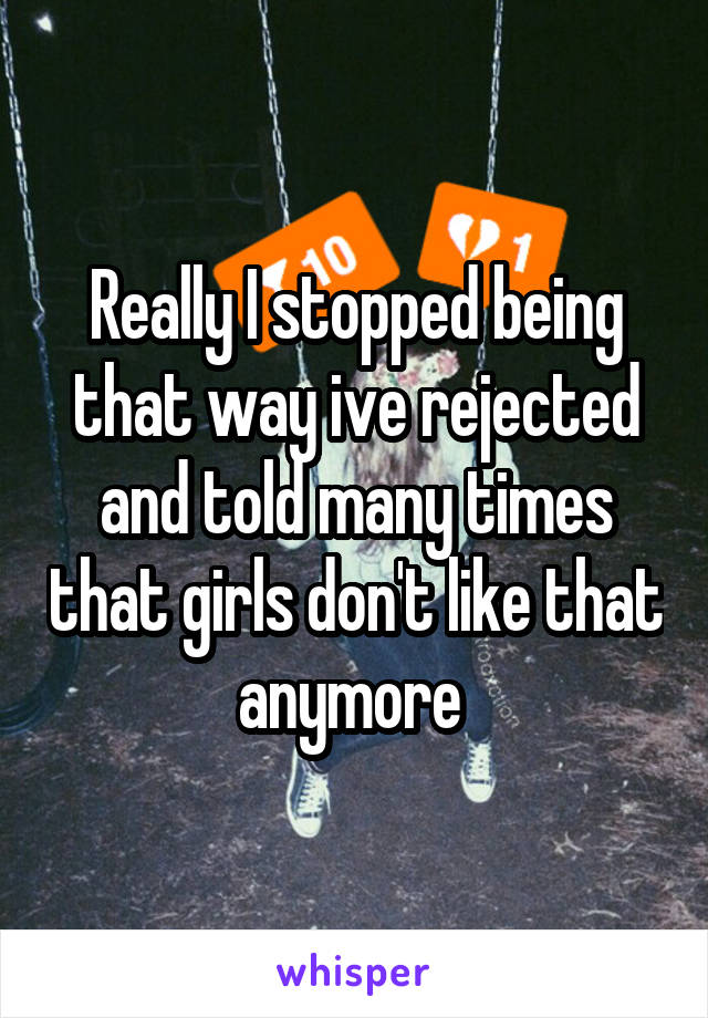 Really I stopped being that way ive rejected and told many times that girls don't like that anymore 