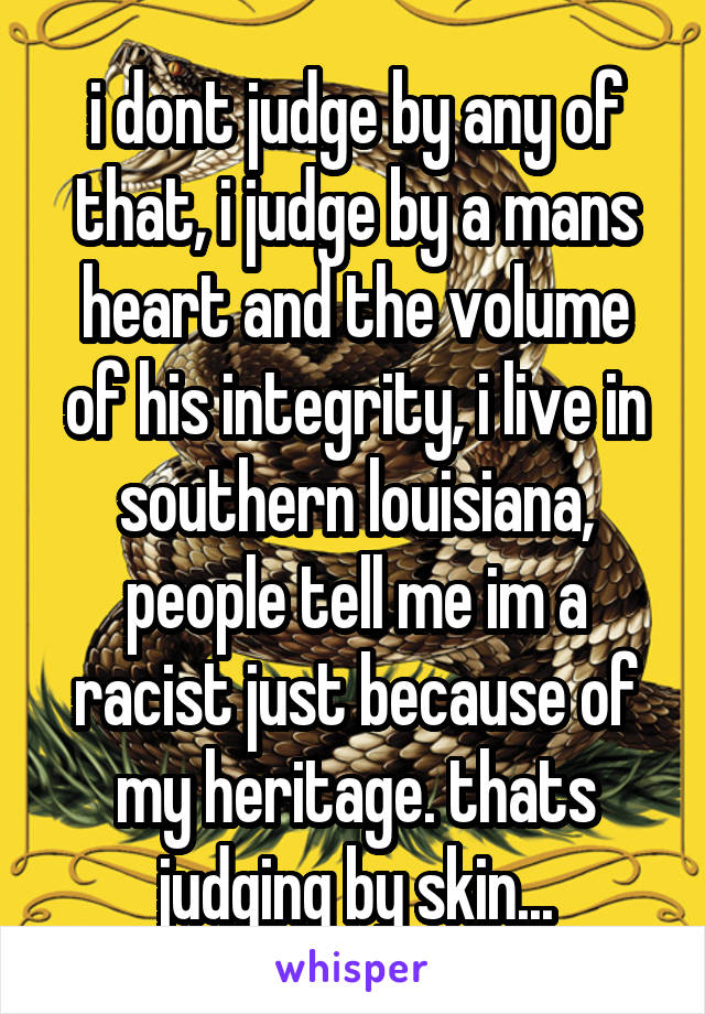 i dont judge by any of that, i judge by a mans heart and the volume of his integrity, i live in southern louisiana, people tell me im a racist just because of my heritage. thats judging by skin...