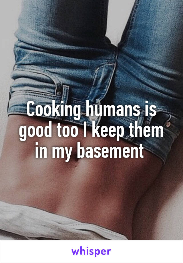 Cooking humans is good too I keep them in my basement 