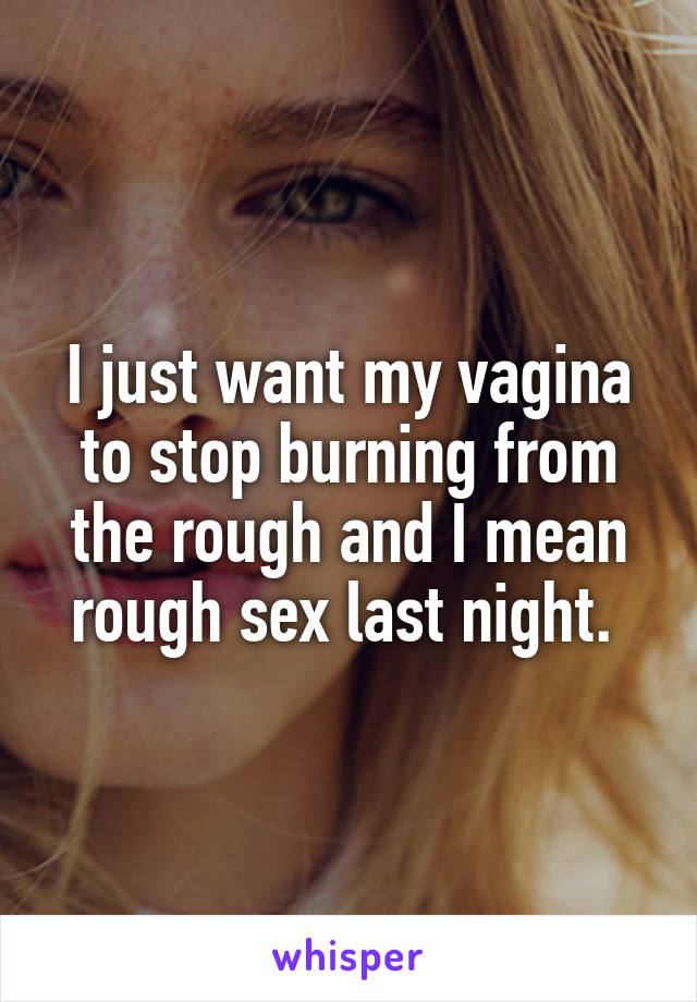 I just want my vagina to stop burning from the rough and I mean rough sex last night. 