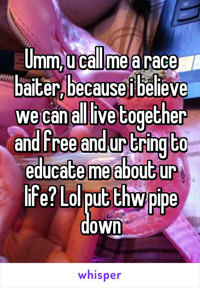 Umm, u call me a race baiter, because i believe we can all live together and free and ur tring to educate me about ur life? Lol put thw pipe down