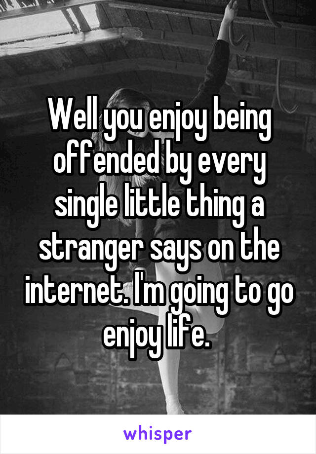 Well you enjoy being offended by every single little thing a stranger says on the internet. I'm going to go enjoy life. 