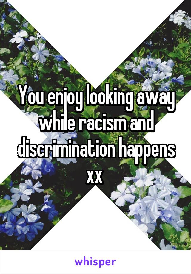 You enjoy looking away while racism and discrimination happens xx 