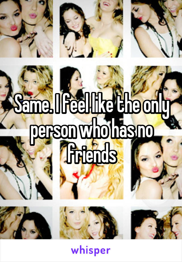 Same. I feel like the only person who has no friends