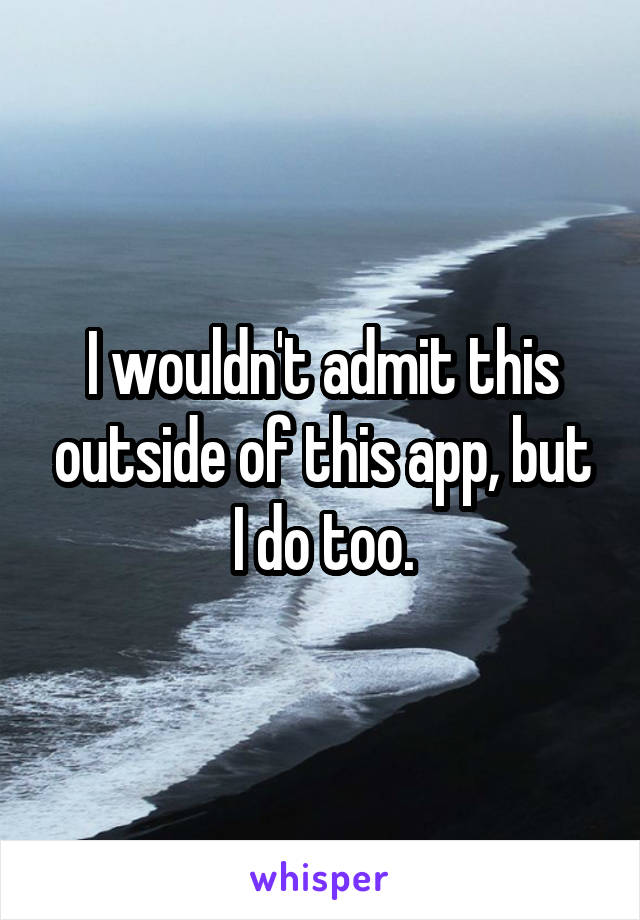 I wouldn't admit this outside of this app, but I do too.