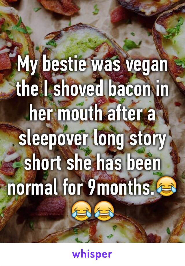 My bestie was vegan the I shoved bacon in her mouth after a sleepover long story short she has been normal for 9months.😂😂😂