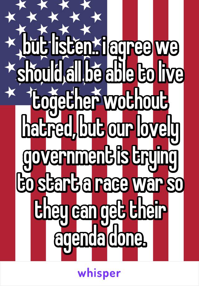 but listen.. i agree we should all be able to live together wothout hatred, but our lovely government is trying to start a race war so they can get their agenda done.