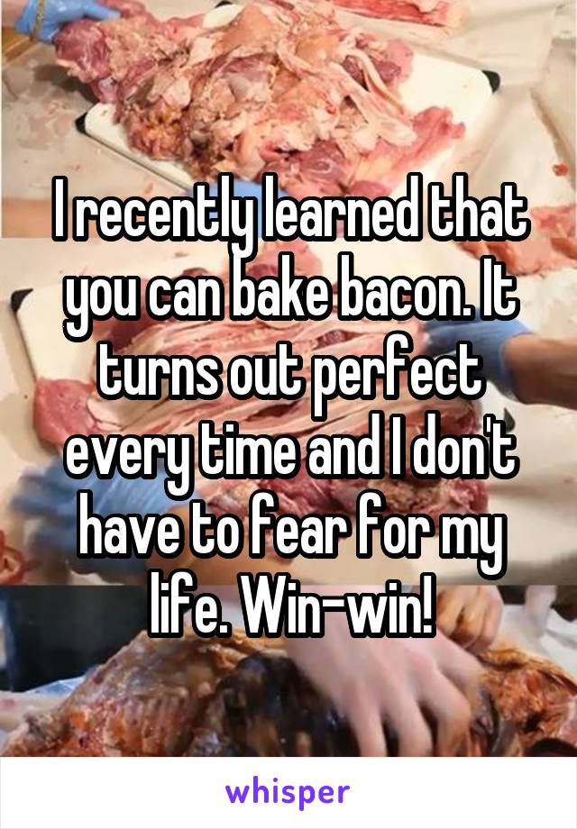 I recently learned that you can bake bacon. It turns out perfect every time and I don't have to fear for my life. Win-win!