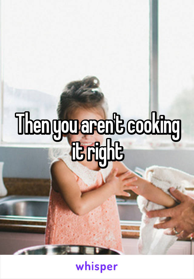 Then you aren't cooking it right