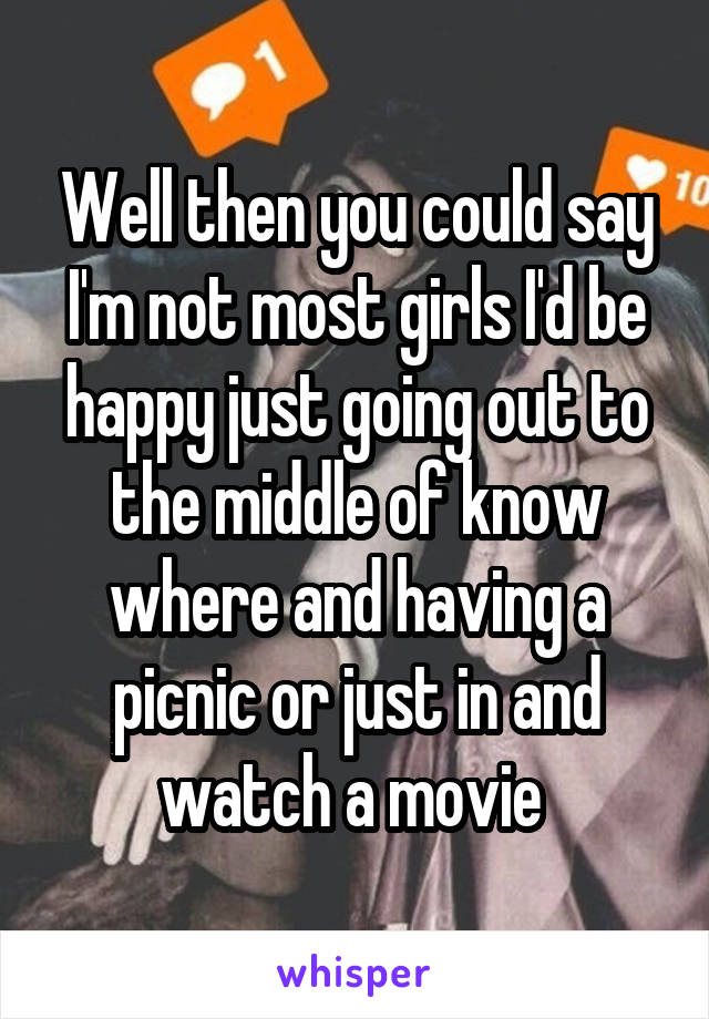 Well then you could say I'm not most girls I'd be happy just going out to the middle of know where and having a picnic or just in and watch a movie 