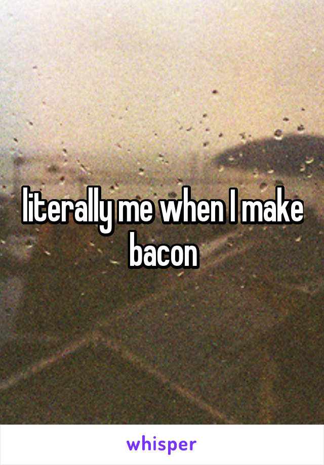 literally me when I make bacon