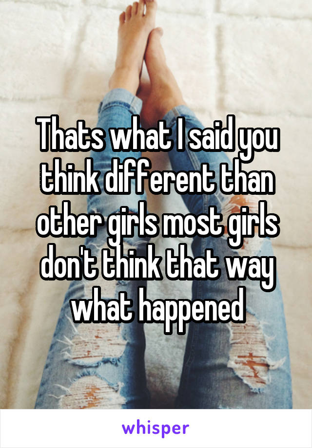 Thats what I said you think different than other girls most girls don't think that way what happened