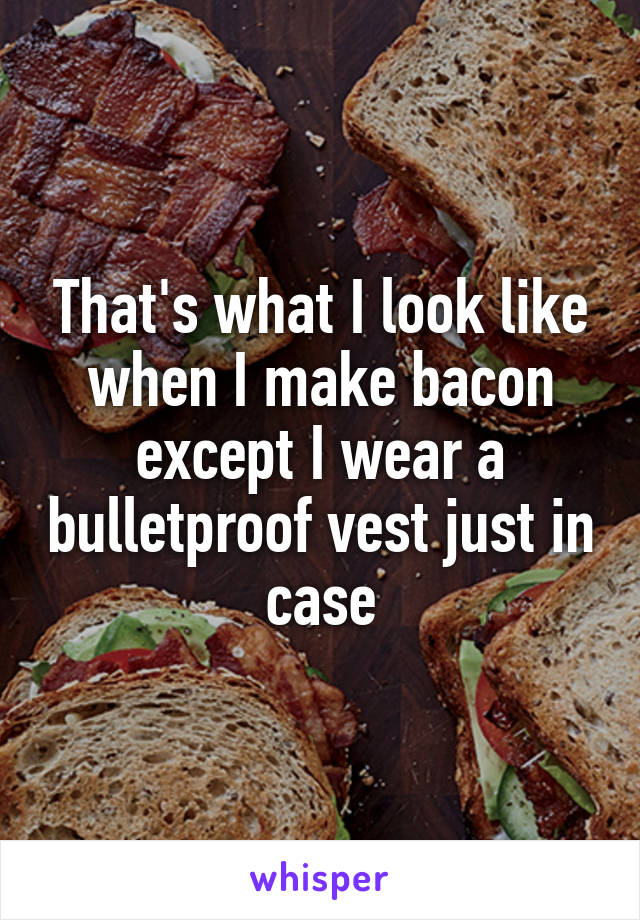 That's what I look like when I make bacon except I wear a bulletproof vest just in case