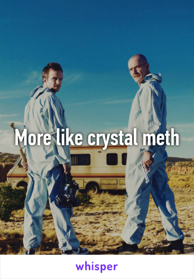 More like crystal meth