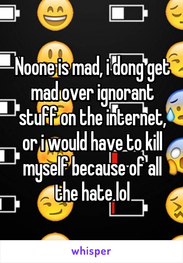 Noone is mad, i dong get mad over ignorant stuff on the internet, or i would have to kill myself because of all the hate lol