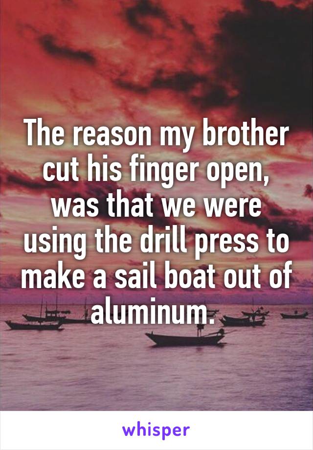 The reason my brother cut his finger open, was that we were using the drill press to make a sail boat out of aluminum. 