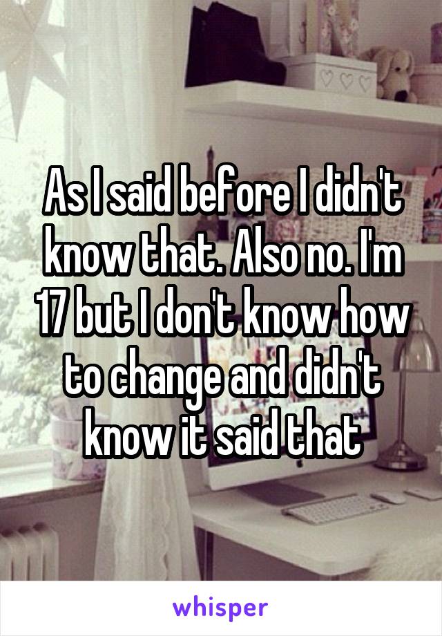 As I said before I didn't know that. Also no. I'm 17 but I don't know how to change and didn't know it said that