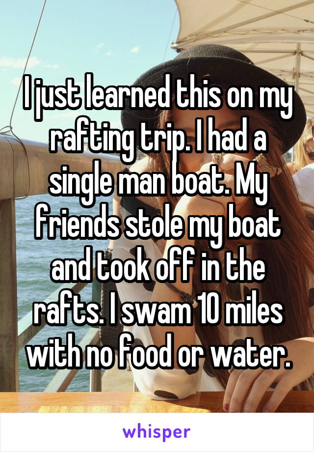 I just learned this on my rafting trip. I had a single man boat. My friends stole my boat and took off in the rafts. I swam 10 miles with no food or water.