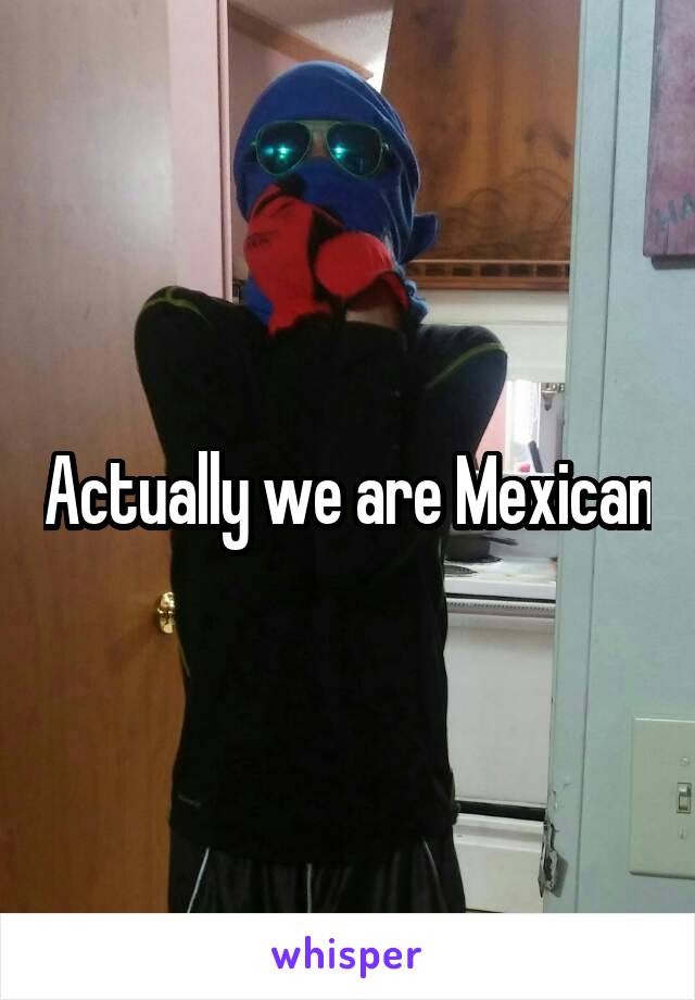 Actually we are Mexican